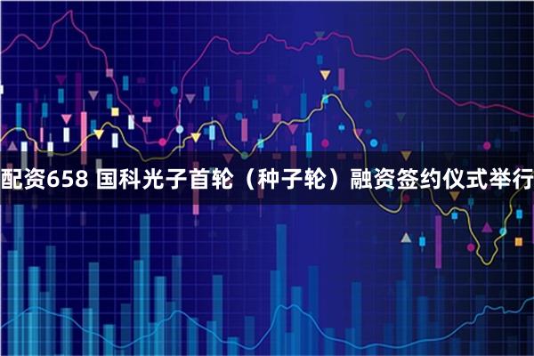 配资658 国科光子首轮（种子轮）融资签约仪式举行