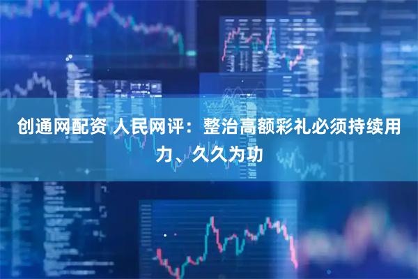 创通网配资 人民网评：整治高额彩礼必须持续用力、久久为功