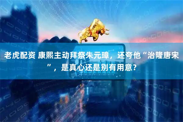 老虎配资 康熙主动拜祭朱元璋，还夸他“治隆唐宋”，是真心还是别有用意？