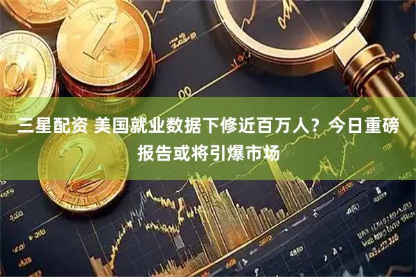 三星配资 美国就业数据下修近百万人？今日重磅报告或将引爆市场