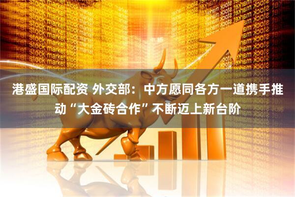 港盛国际配资 外交部：中方愿同各方一道携手推动“大金砖合作”不断迈上新台阶