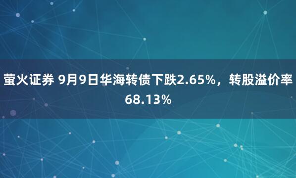 萤火证券 9月9日华海转债下跌2.65%，转股溢价率68.13%