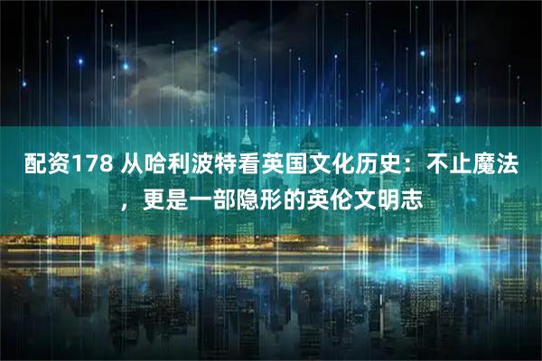 配资178 从哈利波特看英国文化历史：不止魔法，更是一部隐形的英伦文明志