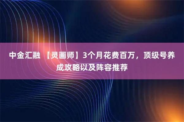 中金汇融 【灵画师】3个月花费百万，顶级号养成攻略以及阵容推荐