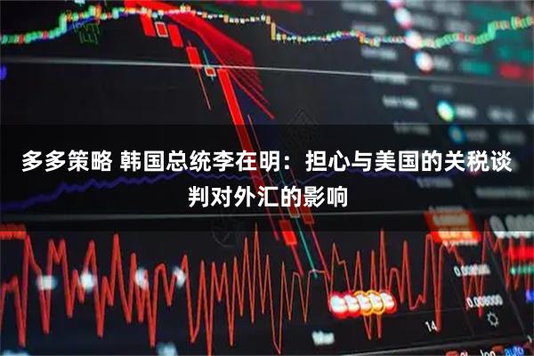 多多策略 韩国总统李在明：担心与美国的关税谈判对外汇的影响