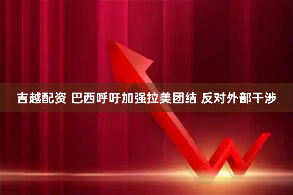 吉越配资 巴西呼吁加强拉美团结 反对外部干涉