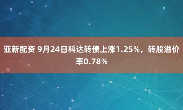 亚新配资 9月24日科达转债上涨1.25%，转股溢价率0.78%