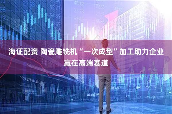 海证配资 陶瓷雕铣机“一次成型”加工助力企业赢在高端赛道