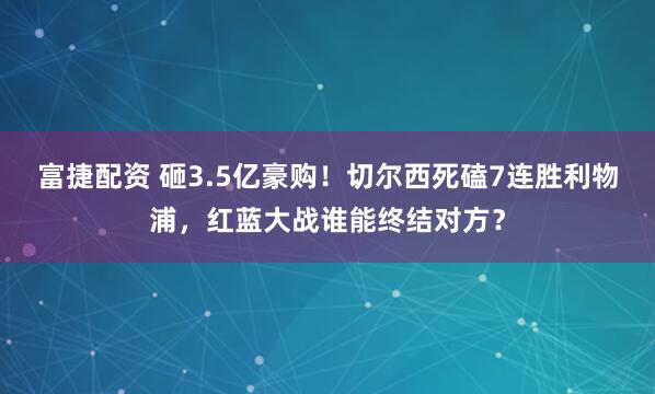 富捷配资 砸3.5亿豪购！切尔西死磕7连胜利物浦，红蓝大战谁能终结对方？