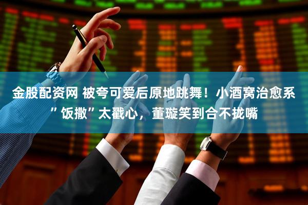 金股配资网 被夸可爱后原地跳舞！小酒窝治愈系”饭撒”太戳心，董璇笑到合不拢嘴