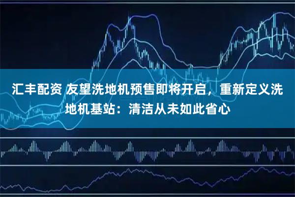 汇丰配资 友望洗地机预售即将开启，重新定义洗地机基站：清洁从未如此省心