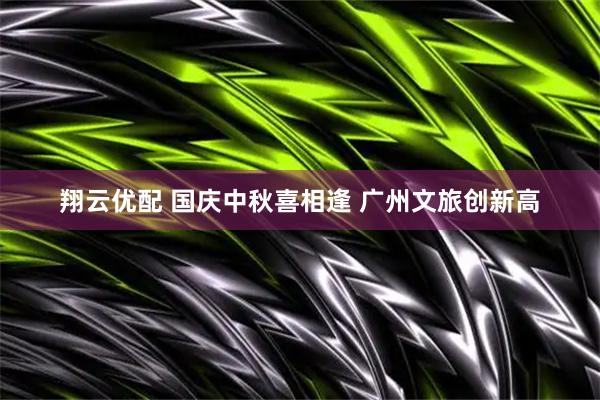翔云优配 国庆中秋喜相逢 广州文旅创新高