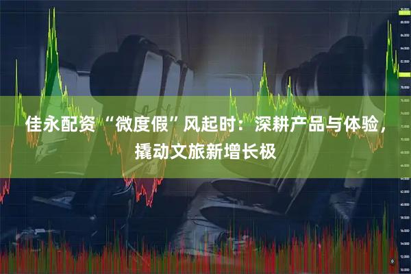 佳永配资 “微度假”风起时：深耕产品与体验，撬动文旅新增长极