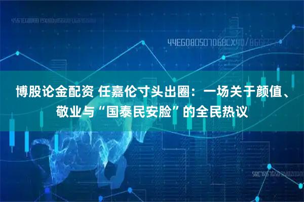 博股论金配资 任嘉伦寸头出圈：一场关于颜值、敬业与“国泰民安脸”的全民热议