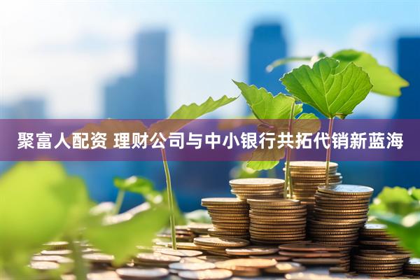 聚富人配资 理财公司与中小银行共拓代销新蓝海