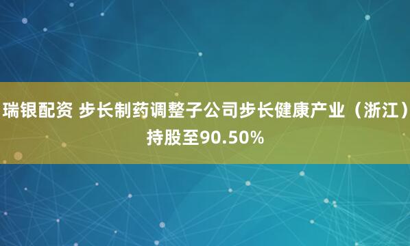 瑞银配资 步长制药调整子公司步长健康产业（浙江）持股至90.50%