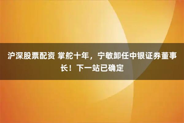 沪深股票配资 掌舵十年，宁敏卸任中银证券董事长！下一站已确定