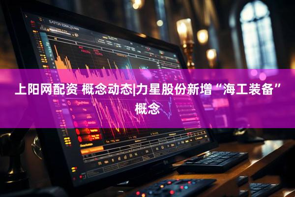 上阳网配资 概念动态|力星股份新增“海工装备”概念