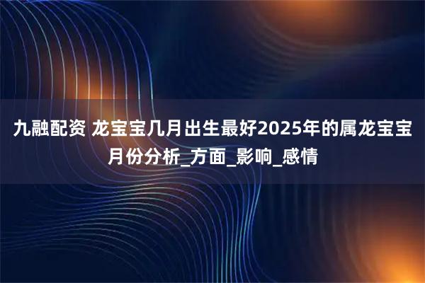 九融配资 龙宝宝几月出生最好2025年的属龙宝宝月份分析_方面_影响_感情