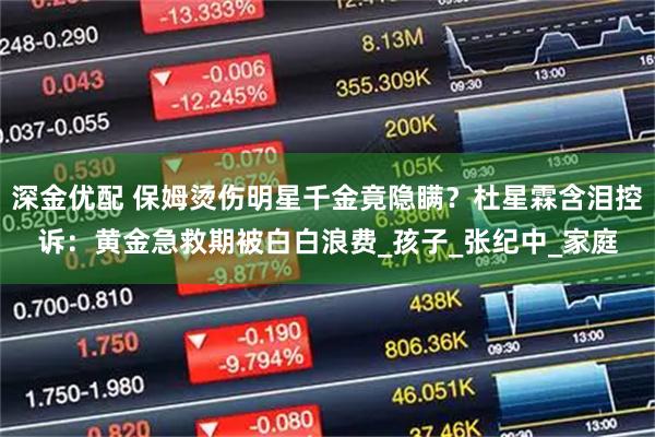 深金优配 保姆烫伤明星千金竟隐瞒？杜星霖含泪控诉：黄金急救期被白白浪费_孩子_张纪中_家庭