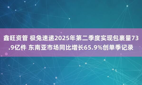 鑫旺资管 极兔速递2025年第二季度实现包裹量73.9亿件 东南亚市场同比增长65.9%创单季记录