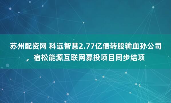 苏州配资网 科远智慧2.77亿债转股输血孙公司，宿松能源互联网募投项目同步结项
