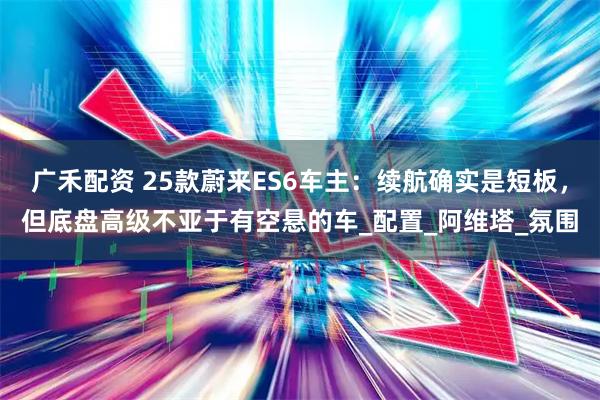 广禾配资 25款蔚来ES6车主：续航确实是短板，但底盘高级不亚于有空悬的车_配置_阿维塔_氛围