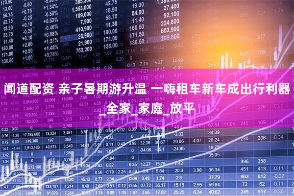 闻道配资 亲子暑期游升温 一嗨租车新车成出行利器_全家_家庭_放平