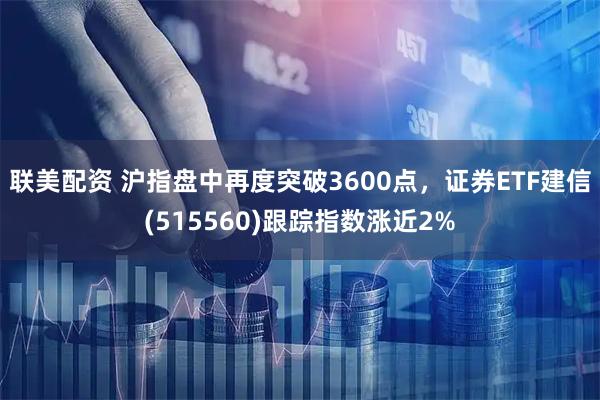 联美配资 沪指盘中再度突破3600点，证券ETF建信(515560)跟踪指数涨近2%