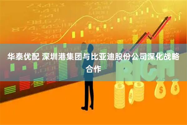 华泰优配 深圳港集团与比亚迪股份公司深化战略合作