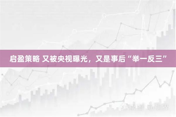 启盈策略 又被央视曝光，又是事后“举一反三”