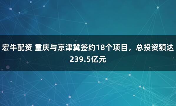 宏牛配资 重庆与京津冀签约18个项目，总投资额达239.5亿元