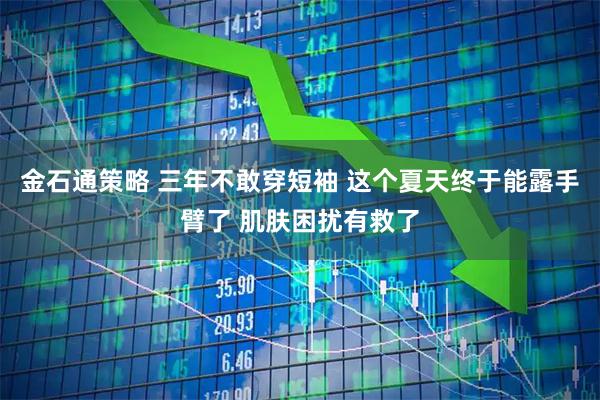 金石通策略 三年不敢穿短袖 这个夏天终于能露手臂了 肌肤困扰有救了